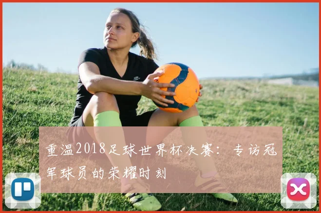 重温2018足球世界杯决赛：专访冠军球员的荣耀时刻