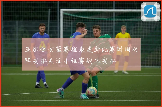 亚运会女篮赛程表更新比赛时间对阵安排关注小组赛战况安排