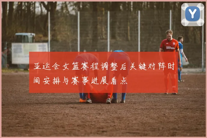 亚运会女篮赛程调整后关键对阵时间安排与赛事进展看点