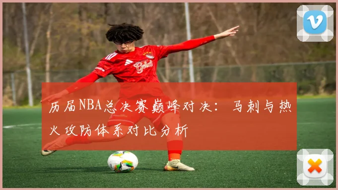 历届NBA总决赛巅峰对决：马刺与热火攻防体系对比分析