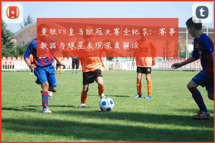 曼联vs皇马欧冠决赛全纪录：赛事数据与球星表现深度解读