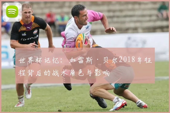 世界杯记忆：加雷斯·贝尔2018年征程背后的战术角色与影响