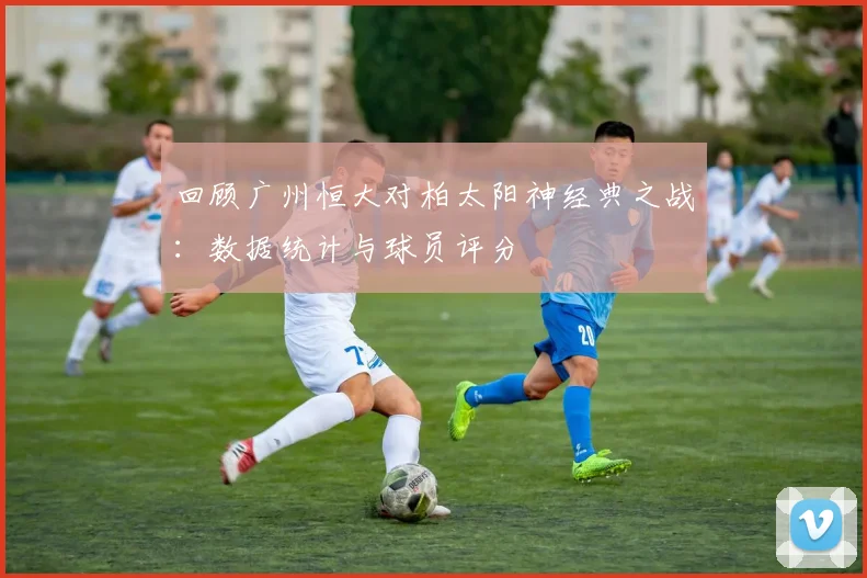 回顾广州恒大对柏太阳神经典之战：数据统计与球员评分
