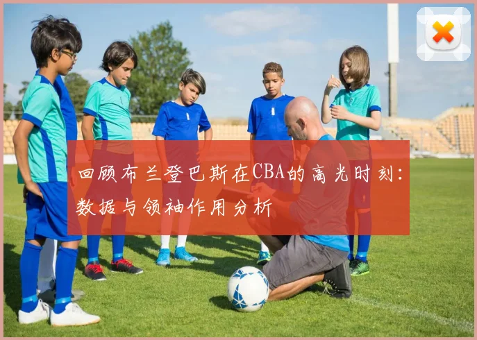 回顾布兰登巴斯在CBA的高光时刻：数据与领袖作用分析