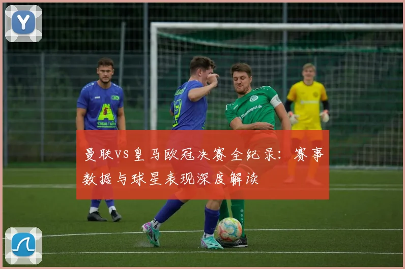 曼联vs皇马欧冠决赛全纪录：赛事数据与球星表现深度解读