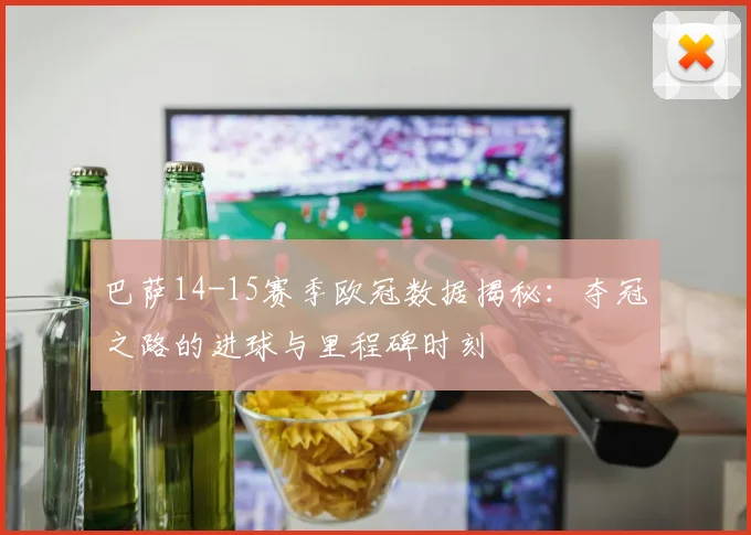 巴萨14-15赛季欧冠数据揭秘：夺冠之路的进球与里程碑时刻