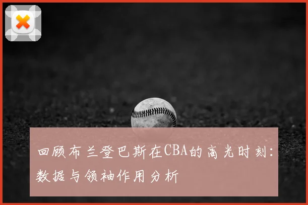 回顾布兰登巴斯在CBA的高光时刻：数据与领袖作用分析