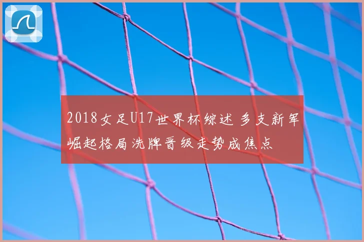 2018女足U17世界杯综述 多支新军崛起格局洗牌晋级走势成焦点