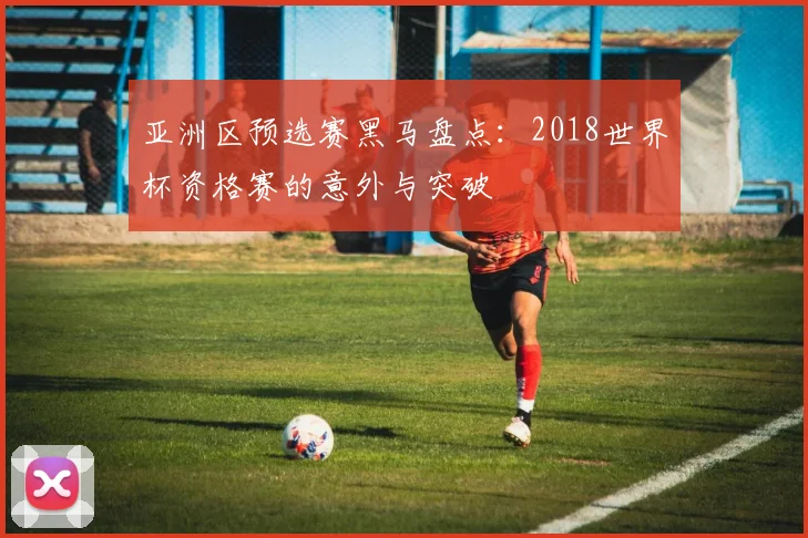 亚洲区预选赛黑马盘点：2018世界杯资格赛的意外与突破