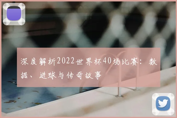 深度解析2022世界杯40场比赛:数据、进球与传奇故事