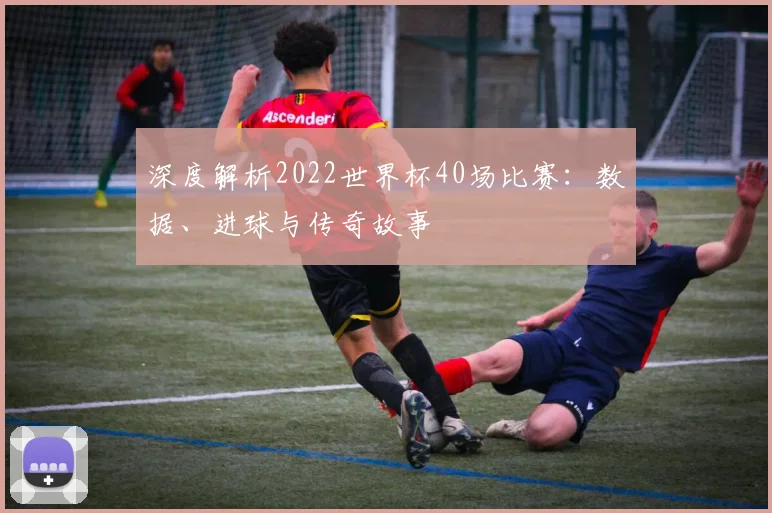 深度解析2022世界杯40场比赛：数据、进球与传奇故事